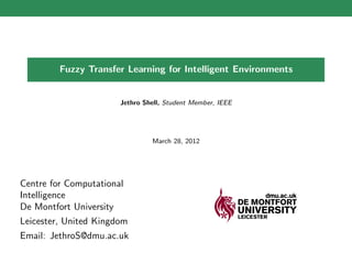 Fuzzy Transfer Learning for Intelligent Environments


                       Jethro Shell, Student Member, IEEE




                                March 28, 2012




Centre for Computational
Intelligence
De Montfort University
Leicester, United Kingdom
Email: JethroS@dmu.ac.uk
 