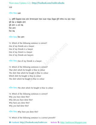 Want more Updates 
http://tanbircox.blogspot.com
২২৫
িরিক উত্তর: ১৩৫
71. িুইরি রত্রভু রজর িরধয তকান উপািানগুরো িিান হওয়া িরত্বও রত্রভু জ িুরি িবণিি নাও হরে পারর?
িুই বাহু ও অন্তভু ণে তকার্
িুই তকার্ ও এক বাহু
রেন তকার্
রেন বাহু
িরিক উত্তর: রেন তকার্
72. Which of the following sentence is correct?
One of my friends are a lawyer
One of my friends is a lawyer
One of my friend is a lawyer
One of my friends are lawyers
িরিক উত্তর: One of my friends is a lawyer
73. Which of the following sentences is correct?
That shirt which he bought is blue in colour
The shirt that which he bought is blue in colour
Which shirt he bought is blue in colour
The shirt which he bought is blue in colour
িরিক উত্তর: The shirt which he bought is blue in colour
74. Which of the following sentences is correct?
Why you have done this?
Why did you have done this?
Why have you done this?
Why you had done this?
িরিক উত্তর: Why have you done this?
75. Which of the following sentance is a correct proverb?
 