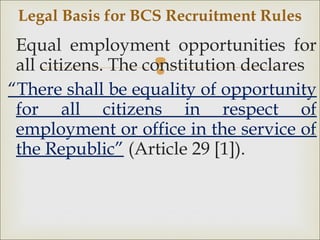 
Equal employment opportunities for
all citizens. The constitution declares
“There shall be equality of opportunity
for all citizens in respect of
employment or office in the service of
the Republic” (Article 29 [1]).
Legal Basis for BCS Recruitment Rules
 