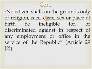 
 “No citizen shall, on the grounds only
of religion, race, caste, sex or place of
birth be ineligible for, or
discriminated against in respect of
any employment or office in the
service of the Republic” (Article 29
[2]).
Con..
 