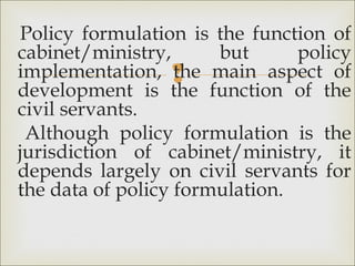 
Policy formulation is the function of
cabinet/ministry, but policy
implementation, the main aspect of
development is the function of the
civil servants.
Although policy formulation is the
jurisdiction of cabinet/ministry, it
depends largely on civil servants for
the data of policy formulation.
 