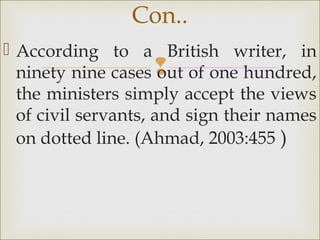 
 According to a British writer, in
ninety nine cases out of one hundred,
the ministers simply accept the views
of civil servants, and sign their names
on dotted line. (Ahmad, 2003:455 )
Con..
 