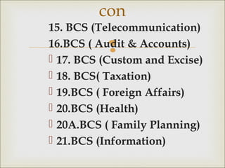 
15. BCS (Telecommunication)
16.BCS ( Audit & Accounts)
 17. BCS (Custom and Excise)
 18. BCS( Taxation)
 19.BCS ( Foreign Affairs)
 20.BCS (Health)
 20A.BCS ( Family Planning)
 21.BCS (Information)
con
 