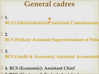 
 1.
BCS (Administration): Assistant Commissioner
 2.
BCS (Police): Assistant Superintendent of Polic
 3.
BCS (Audit & Accounts): Assistant Accountant
 4. BCS (Economic): Assistant Chief
General cadres
 