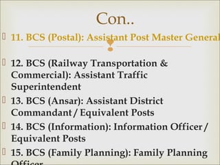 
 11. BCS (Postal): Assistant Post Master General
 12. BCS (Railway Transportation &
Commercial): Assistant Traffic
Superintendent
 13. BCS (Ansar): Assistant District
Commandant / Equivalent Posts
 14. BCS (Information): Information Officer /
Equivalent Posts
 15. BCS (Family Planning): Family Planning
Con..
 