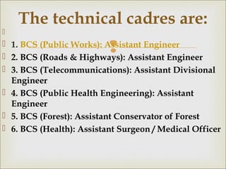 
  
 1. BCS (Public Works): Assistant Engineer
 2. BCS (Roads & Highways): Assistant Engineer
 3. BCS (Telecommunications): Assistant Divisional
Engineer
 4. BCS (Public Health Engineering): Assistant
Engineer
 5. BCS (Forest): Assistant Conservator of Forest
 6. BCS (Health): Assistant Surgeon / Medical Officer
The technical cadres are:
 