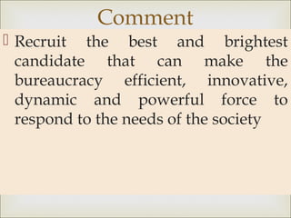 
 Recruit the best and brightest
candidate that can make the
bureaucracy efficient, innovative,
dynamic and powerful force to
respond to the needs of the society
Comment
 