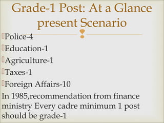 Police-4
Education-1
Agriculture-1
Taxes-1
Foreign Affairs-10
In 1985,recommendation from finance
ministry Every cadre minimum 1 post
should be grade-1
Grade-1 Post: At a Glance
present Scenario
 