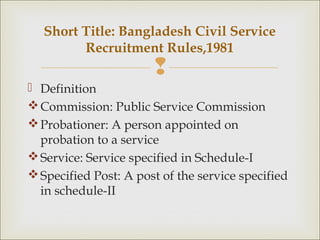 
 Definition
Commission: Public Service Commission
Probationer: A person appointed on
probation to a service
Service: Service specified in Schedule-I
Specified Post: A post of the service specified
in schedule-II
Short Title: Bangladesh Civil Service
Recruitment Rules,1981
 