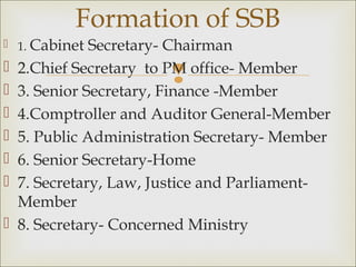 
 1. Cabinet Secretary- Chairman
 2.Chief Secretary to PM office- Member
 3. Senior Secretary, Finance -Member
 4.Comptroller and Auditor General-Member
 5. Public Administration Secretary- Member
 6. Senior Secretary-Home
 7. Secretary, Law, Justice and Parliament-
Member
 8. Secretary- Concerned Ministry
Formation of SSB
 