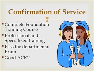  Complete Foundation
Training Course
 Professional and
Specialized training
 Pass the departmental
Exam
 Good ACR``
Confirmation of Service
 