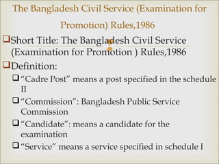
Short Title: The Bangladesh Civil Service
(Examination for Promotion ) Rules,1986
Definition:
“Cadre Post” means a post specified in the schedule
II
“Commission”: Bangladesh Public Service
Commission
“Candidate”: means a candidate for the
examination
“Service” means a service specified in schedule I
The Bangladesh Civil Service (Examination for
Promotion) Rules,1986
 