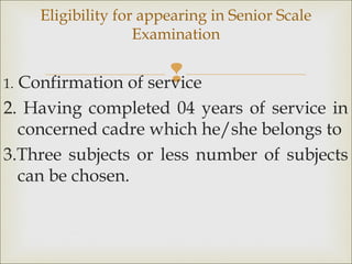 1. Confirmation of service
2. Having completed 04 years of service in
concerned cadre which he/she belongs to
3.Three subjects or less number of subjects
can be chosen.
Eligibility for appearing in Senior Scale
Examination
 