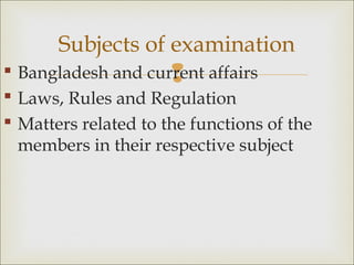  Bangladesh and current affairs
 Laws, Rules and Regulation
 Matters related to the functions of the
members in their respective subject
Subjects of examination
 