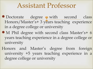 
Doctorate degree with second class
Honors/Master’s+ 3 years teaching experience
in a degree college or university
M Phil degree with second class Master’s+ 6
years teaching experience in a degree college or
university
Honors and Master’s degree from foreign
university +5 years teaching experience in a
degree college or university
Assistant Professor
 