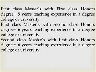 First class Master’s with First class Honors
degree+ 5 years teaching experience in a degree
college or university
First class Master’s with second class Honors
degree+ 6 years teaching experience in a degree
college or university
Second class Master’s with first class Honors
degree+ 6 years teaching experience in a degree
college or university
 