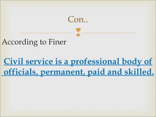 
According to Finer
Civil service is a professional body of
officials, permanent, paid and skilled.
Con..
 
