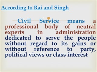 
According to Rai and Singh
Civil Service means a
professional body of neutral
experts in administration
dedicated to serve the people
without regard to its gains or
without reference to party,
political views or class interest
 