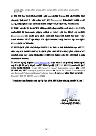 607092 607284 607329 607389 607540 607549 607560 607589 607595 607643 607693 607780
Total=7474
2| †Kvb †¶‡Î Pvwn`vK…Z KvMRcÎvw`i NvUwZ _vwK‡j ev cieZx©Kv‡j †Kvb mgq †Kvb cÖv_x©i †hvM¨Zvi NvUwZ
aiv cwo‡j, `ybx©wZ, AmZ¨ Z_¨ cÖ`vb ev Av‡e`bc‡Î ¸i“Zi (Substantive) Î“wU ev NvUwZ †`Lv †M‡j ev cÖ`Ë
Z_¨ wg_¨v nB‡j †gŠwLK cix¶vi c~‡e© ev c‡i †h †Kvb ch©v‡q D³ cÖv_x©i cÖvw_©Zv evwZj Kiv nB‡Z cv‡i|
3| D‡j−L¨, weÁvc‡bi 26 bs Aby‡”Q‡`i kZ©vbyhvqx cix¶v cÖwµqv m¤ú~Y©iƒ‡c mgvß nBevi ci A_©vr 33Zg
wewmGm-2012 Gi P~ovš— mycvwik gš¿Yvj‡q cvVvBevi ci b¤^icÎ cÖ`vb Ges DËicÎ cybt wbix¶‡Yi
(Rescrutinising) Rb¨ weÁwßi gva¨‡g cÖv_x©‡`i wbKU nB‡Z Kwgkb KZ…©K wba©vwiZ Av‡e`bc‡Î `iLv¯—
Avnevb Kiv nB‡e| DËicÎ cybt wbix¶‡Y †Kvb cÖv_x© K…ZKvh© †NvwlZ nB‡j Zvnvi Rb¨ Avjv`vfv‡e †gŠwLK
(Viva) cix¶vi e¨e¯’v Kiv nB‡e|
4| DËxY© cÖv_x©‡`i †gŠwLK cix¶v AvMvgx 12/05/2013 wLªt ZvwiL ev Bnvi wbKUeZx© †Kvb mgq nB‡Z ïi“
nB‡e| cÖ_g w`‡K KvwiMwi/ †ckvMZ c‡`i cÖv_x©‡`i †gŠwLK cix¶v MÖnY Kiv nB‡e| †gŠwLK cix¶vi we¯—vwiZ
mgqm~Px h_vmg‡q msev` gva¨‡g Rvbv‡bv nB‡e| cÖv_x©M‡Yi bv‡g †gŠwLK cix¶vi Rb¨ mv¶vrKvicÎ h_vmg‡q
WvK‡hv‡M †cÖiY Kiv nB‡e|
5| Dc‡iv³ djvdj Kwgk‡bi www.bpsc.gov.bd I‡qe mvB‡U-G cvIqv hvB‡e| ZvQvov †UwjUK
evsjv‡`k wjt Gi gva¨‡g wb‡gœv³ c×wZ‡Z †h‡Kvb †gvevBj †_‡K SMS K‡i 33Zg wewmGm Gi wjwLZ
cix¶vi djvdj Rvbv hv‡e| Format: BCS<space>33<space> Registration Number wj‡L 16222
†Z cvVv‡Z n‡e| †diZ Message Registration Number mn Passed for General Cadres/General
and Technical-Professional Cadres/Technical Cadres A_ev Failed wn‡m‡e djvdj cvIqv hv‡e|
Example: BCS 33 123456 send to 16222
[cov‡kvbv Ges ÁvbvR©‡bi gva¨‡g fvjfv‡e cÖ¯‘wZ MÖnY Kwiqv cix¶vq AskMÖnY Kiæb ]
(Av.B.g. †bQvi DwÏb)
cix¶v wbqš¿K (K¨vWvi)|
24/25
 