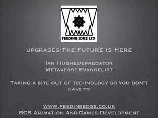 UPGRADES:The

Future is Here 

 
Ian Hughes/epredator  
Metaverse Evangelist
!

Taking a bite out of technology so you don’t
have to 
www.feedingedge.co.uk
BCS Animation And Games Development

 