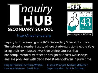 Inquiry Hub: A small grade 9-12 Secondary School of choice.
The school is inquiry-based, where students: attend every day;
bring their own laptop; work on online courses that
are complimented by teacher-designed topical workshops;
and are provided with dedicated student-driven inquiry time.
Original Principal: Stephen Whiffin Current Principal: Michael McGlenen
Lead Administrator: David Truss Superintendent: Patricia Gartland
http://inquiryhub.org
 