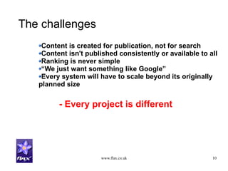www.flax.co.uk 10
The challenges
Content is created for publication, not for search
Content isn't published consistently or available to all
Ranking is never simple
“We just want something like Google”
Every system will have to scale beyond its originally
planned size
- Every project is different
 