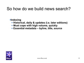 www.flax.co.uk 15
So how do we build news search?
Indexing
Historical, daily & updates (i.e. later editions)
Must cope with high volume, quickly
Essential metadata – byline, title, source
 