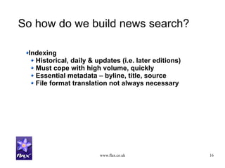 www.flax.co.uk 16
So how do we build news search?
Indexing
Historical, daily & updates (i.e. later editions)
Must cope with high volume, quickly
Essential metadata – byline, title, source
File format translation not always necessary
 