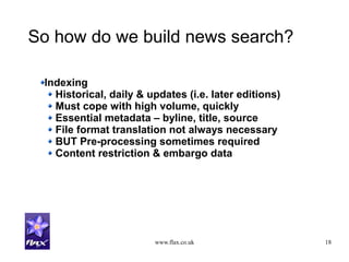 www.flax.co.uk 18
So how do we build news search?
Indexing
Historical, daily & updates (i.e. later editions)
Must cope with high volume, quickly
Essential metadata – byline, title, source
File format translation not always necessary
BUT Pre-processing sometimes required
Content restriction & embargo data
 