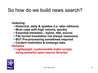 www.flax.co.uk 19
So how do we build news search?
Indexing
Historical, daily & updates (i.e. later editions)
Must cope with high volume, quickly
Essential metadata – byline, title, source
File format translation not always necessary
BUT Pre-processing sometimes required
Content restriction & embargo data
Solution
Lightweight, customisable index scripts
using powerful open source libraries
 