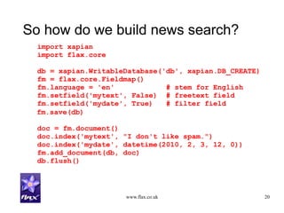 www.flax.co.uk 20
So how do we build news search?
import xapian
import flax.core
db = xapian.WritableDatabase('db', xapian.DB_CREATE)
fm = flax.core.Fieldmap()
fm.language = 'en' # stem for English
fm.setfield('mytext', False) # freetext field
fm.setfield('mydate', True) # filter field
fm.save(db)
doc = fm.document()
doc.index('mytext', "I don't like spam.")
doc.index('mydate', datetime(2010, 2, 3, 12, 0))
fm.add_document(db, doc)
db.flush()
 