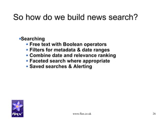 www.flax.co.uk 26
So how do we build news search?
Searching
Free text with Boolean operators
Filters for metadata & date ranges
Combine date and relevance ranking
Faceted search where appropriate
Saved searches & Alerting
 