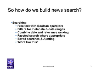www.flax.co.uk 27
So how do we build news search?
Searching
Free text with Boolean operators
Filters for metadata & date ranges
Combine date and relevance ranking
Faceted search where appropriate
Saved searches & Alerting
'More like this'
 