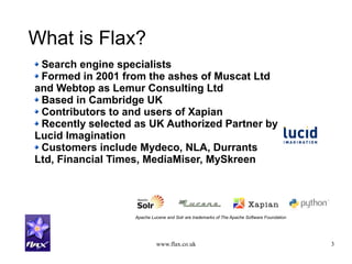 www.flax.co.uk 3
What is Flax?
Search engine specialists
Formed in 2001 from the ashes of Muscat Ltd
and Webtop as Lemur Consulting Ltd
Based in Cambridge UK
Contributors to and users of Xapian
Recently selected as UK Authorized Partner by
Lucid Imagination
Customers include Mydeco, NLA, Durrants
Ltd, Financial Times, MediaMiser, MySkreen
Apache Lucene and Solr are trademarks of The Apache Software Foundation
 
