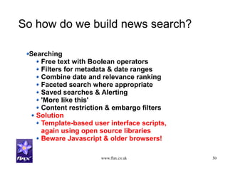 www.flax.co.uk 30
So how do we build news search?
Searching
Free text with Boolean operators
Filters for metadata & date ranges
Combine date and relevance ranking
Faceted search where appropriate
Saved searches & Alerting
'More like this'
Content restriction & embargo filters
Solution
Template-based user interface scripts,
again using open source libraries
Beware Javascript & older browsers!
 