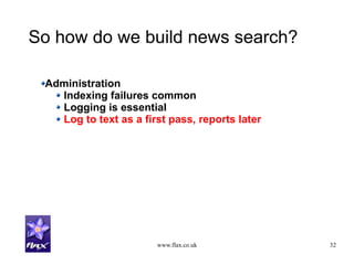 www.flax.co.uk 32
So how do we build news search?
Administration
Indexing failures common
Logging is essential
Log to text as a first pass, reports later
 