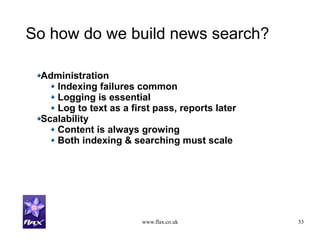 www.flax.co.uk 33
So how do we build news search?
Administration
Indexing failures common
Logging is essential
Log to text as a first pass, reports later
Scalability
Content is always growing
Both indexing & searching must scale
 