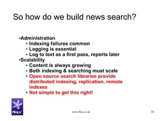 www.flax.co.uk 34
So how do we build news search?
Administration
Indexing failures common
Logging is essential
Log to text as a first pass, reports later
Scalability
Content is always growing
Both indexing & searching must scale
Open source search libraries provide
distributed indexing, replication, remote
indexes
Not simple to get this right!
 
