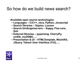 www.flax.co.uk 35
So how do we build news search?
●Available open source technologies
Languages – C/C++, Java, Python, Javascript
Search libraries – Xapian, Lucene
Search bindings/servers – Xappy, Flax.core,
Solr
External libraries – pyparsing, CherryPy,
xmllib, mxODBC, ...
Presentation & UI – HTMLTemplate, MochiKit,
JQuery, Yahoo! User Interface (YUI), ...
 
