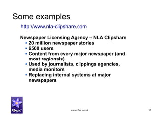 www.flax.co.uk 37
Some examples
Newspaper Licensing Agency – NLA Clipshare
20 million newspaper stories
6500 users
Content from every major newspaper (and
most regionals)
Used by journalists, clippings agencies,
media monitors
Replacing internal systems at major
newspapers
http://www.nla-clipshare.com
 