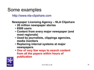 www.flax.co.uk 38
Some examples
Newspaper Licensing Agency – NLA Clipshare
20 million newspaper stories
6500 users
Content from every major newspaper (and
most regionals)
Used by journalists, clippings agencies,
media monitors
Replacing internal systems at major
newspapers
One of very few ways to search content
from all the papers within hours of
publication
http://www.nla-clipshare.com
 