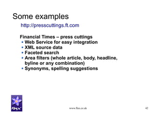 www.flax.co.uk 42
Some examples
Financial Times – press cuttings
Web Service for easy integration
XML source data
Faceted search
Area filters (whole article, body, headline,
byline or any combination)
Synonyms, spelling suggestions
http://presscuttings.ft.com
 