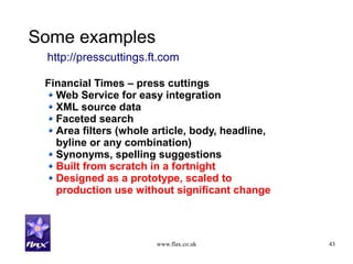 www.flax.co.uk 43
Some examples
Financial Times – press cuttings
Web Service for easy integration
XML source data
Faceted search
Area filters (whole article, body, headline,
byline or any combination)
Synonyms, spelling suggestions
Built from scratch in a fortnight
Designed as a prototype, scaled to
production use without significant change
http://presscuttings.ft.com
 