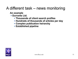 www.flax.co.uk 51
A different task – news monitoring
An example
Durrants Ltd.
Thousands of client search profiles
Hundreds of thousands of articles per day
Complex publication heirarchy
Established pipeline
 