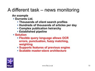 www.flax.co.uk 52
A different task – news monitoring
An example
Durrants Ltd.
Thousands of client search profiles
Hundreds of thousands of articles per day
Complex publication heirarchy
Established pipeline
Solution
Flexible query language allows OCR
errors, punctuation, fuzzy matching,
weighting
Supports features of previous engine
Scalable master-slave architecture
 