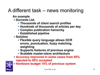 www.flax.co.uk 53
A different task – news monitoring
An example
Durrants Ltd.
Thousands of client search profiles
Hundreds of thousands of articles per day
Complex publication heirarchy
Established pipeline
Solution
Flexible query language allows OCR
errors, punctuation, fuzzy matching,
weighting
Supports features of previous engine
Scalable master-slave architecture
Accuracy improved in some cases from 95%
rejected to 95% accepted
Hardware budget 15% of previous system
 