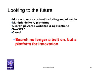 www.flax.co.uk 65
Looking to the future
More and more content including social media
Multiple delivery platforms
Search-powered websites & applications
'No-SQL'
Cloud
Search no longer a bolt-on, but a
platform for innovation
 