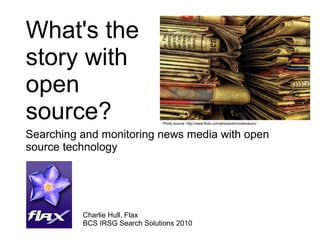 What's the
story with
open
source?
Searching and monitoring news media with open
source technology
Charlie Hull, Flax
BCS IRSG Search Solutions 2010
Photo source: http://www.flickr.com/photos/shironekoeuro/
 