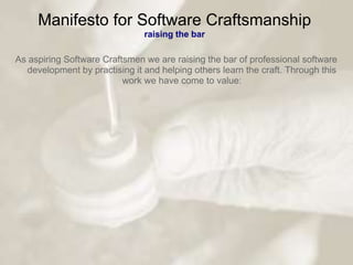 Manifesto for Software Craftsmanship
                               raising the bar

As aspiring Software Craftsmen we are raising the bar of professional software
  development by practising it and helping others learn the craft. Through this
                          work we have come to value:
 