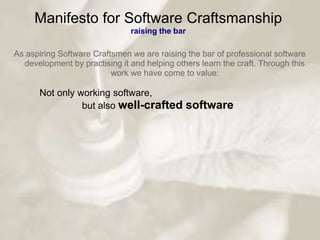 Manifesto for Software Craftsmanship
                               raising the bar

As aspiring Software Craftsmen we are raising the bar of professional software
  development by practising it and helping others learn the craft. Through this
                          work we have come to value:

      Not only working software,
                but also well-crafted         software
 